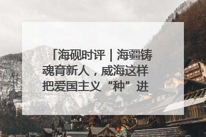 海砚时评｜海疆铸魂育新人，威海这样把爱国主义“种”进年轻人心里