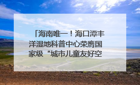 海南唯一！海口潭丰洋湿地科普中心荣膺国家级“城市儿童友好空间建设园区”称号