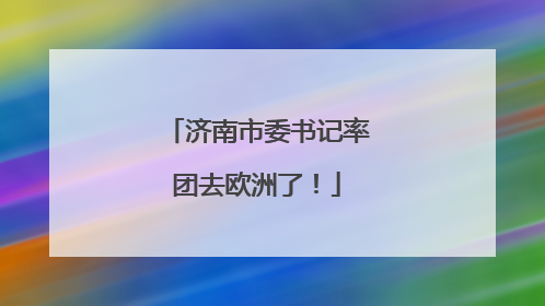 济南市委书记率团去欧洲了！
