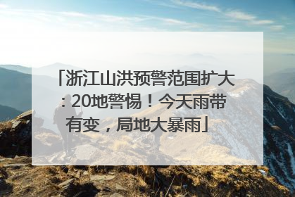 浙江山洪预警范围扩大：20地警惕！今天雨带有变，局地大暴雨