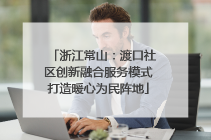 浙江常山：渡口社区创新融合服务模式打造暖心为民阵地