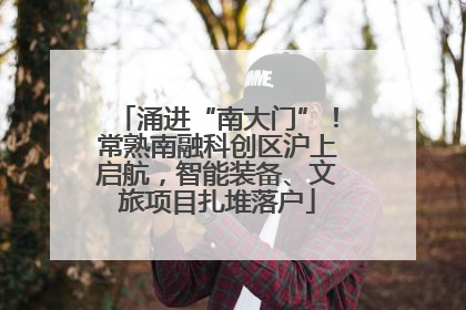 涌进“南大门”！常熟南融科创区沪上启航，智能装备、文旅项目扎堆落户