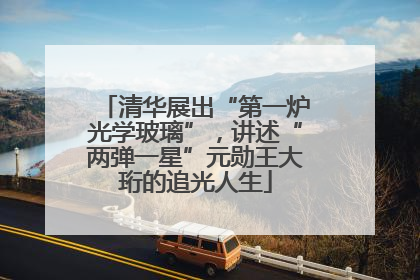 清华展出“第一炉光学玻璃”，讲述“两弹一星”元勋王大珩的追光人生