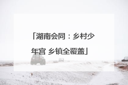 湖南会同：乡村少年宫 乡镇全覆盖