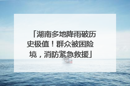 湖南多地降雨破历史极值！群众被困险境，消防紧急救援