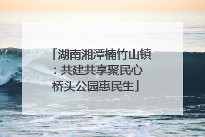 湖南湘潭楠竹山镇：共建共享聚民心 桥头公园惠民生
