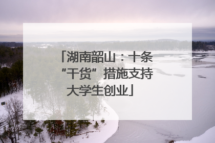 湖南韶山：十条“干货”措施支持大学生创业