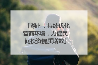 湖南：持续优化营商环境，力促民间投资提质增效