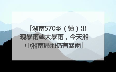 湖南570乡（镇）出现暴雨或大暴雨，今天湘中湘南局地仍有暴雨