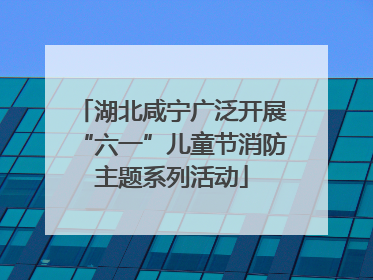 湖北咸宁广泛开展“六一”儿童节消防主题系列活动