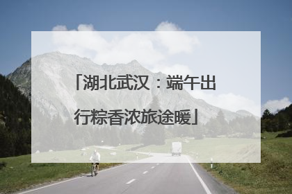 湖北武汉：端午出行粽香浓旅途暖
