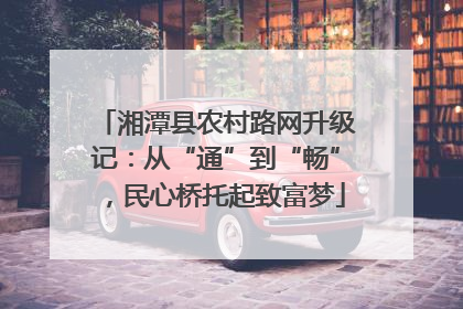 湘潭县农村路网升级记：从“通”到“畅”，民心桥托起致富梦