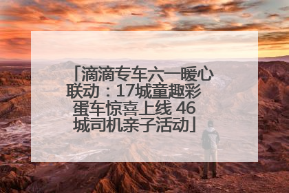 滴滴专车六一暖心联动：17城童趣彩蛋车惊喜上线 46城司机亲子活动