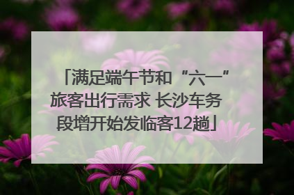 满足端午节和“六一”旅客出行需求 长沙车务段增开始发临客12趟