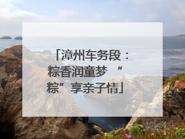 漳州车务段：粽香润童梦 “粽”享亲子情