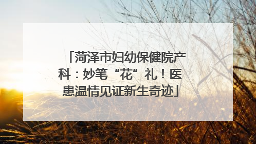 菏泽市妇幼保健院产科：妙笔“花”礼！医患温情见证新生奇迹