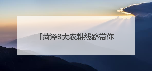 菏泽3大农耕线路带你穿越古今田园诗画！