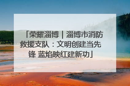 荣耀淄博｜淄博市消防救援支队：文明创建当先锋 蓝焰映红建新功