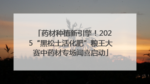 药材种植新引擎！2025“黑松土活化肥”粮王大赛中药材专场闻喜启动