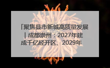 聚焦县市新城高质量发展｜成都崇州：2027年建成千亿经开区、2029年GDP突破750亿元