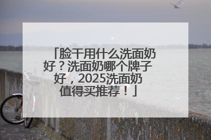 脸干用什么洗面奶好？洗面奶哪个牌子好，2025洗面奶值得买推荐！