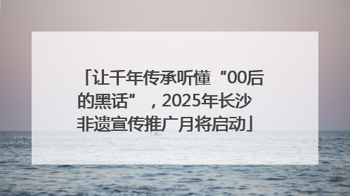 让千年传承听懂“00后的黑话”，2025年长沙非遗宣传推广月将启动