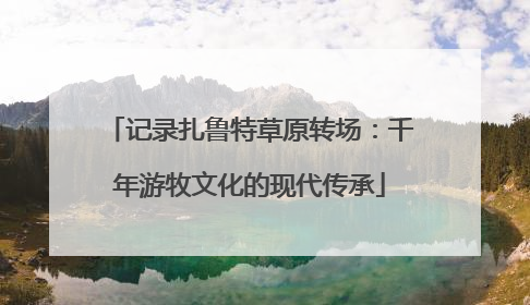 记录扎鲁特草原转场：千年游牧文化的现代传承