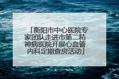 衡阳市中心医院专家团队走进市第二精神病医院开展心血管内科定期查房活动