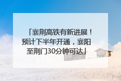 襄荆高铁有新进展！预计下半年开通，襄阳至荆门30分钟可达