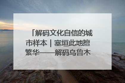 解码文化自信的城市样本｜塞垣此地擅繁华——解码乌鲁木齐的文化自信样本