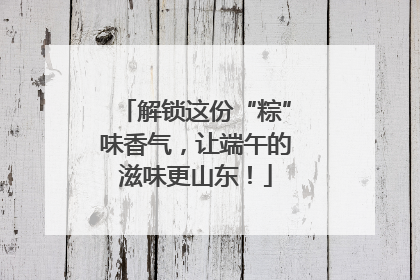 解锁这份“粽”味香气，让端午的滋味更山东！