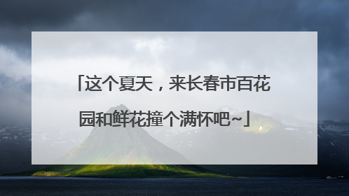 这个夏天，来长春市百花园和鲜花撞个满怀吧~