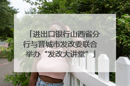 进出口银行山西省分行与晋城市发改委联合举办“发改大讲堂”