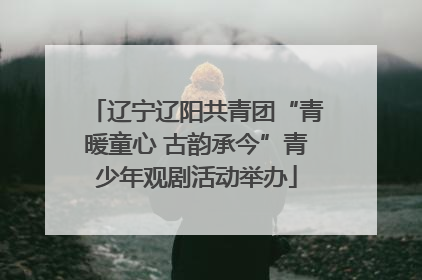 辽宁辽阳共青团“青暖童心 古韵承今”青少年观剧活动举办
