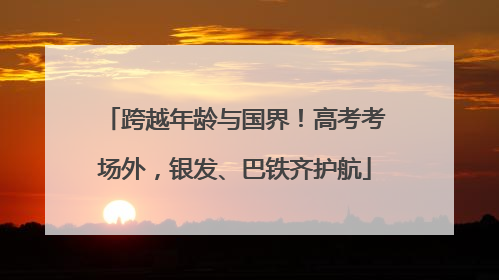 跨越年龄与国界！高考考场外，银发、巴铁齐护航