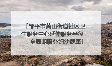 邹平市黄山街道社区卫生服务中心延伸服务半径，全周期服务妇幼健康