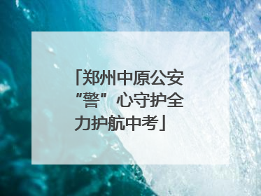 郑州中原公安“警”心守护全力护航中考