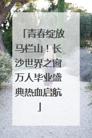 青春绽放马栏山！长沙世界之窗万人毕业盛典热血启航