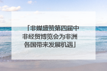 非媒盛赞第四届中非经贸博览会为非洲各国带来发展机遇