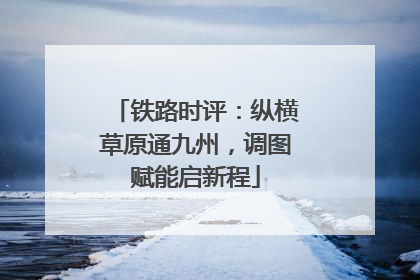 铁路时评：纵横草原通九州，调图赋能启新程