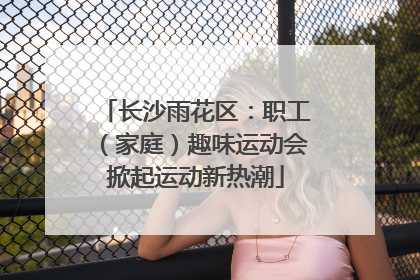 长沙雨花区：职工（家庭）趣味运动会掀起运动新热潮