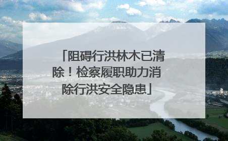 阻碍行洪林木已清除！检察履职助力消除行洪安全隐患