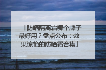 防晒隔离霜哪个牌子最好用？盘点公布：效果惊艳的防晒霜合集