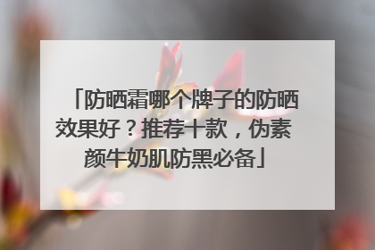 防晒霜哪个牌子的防晒效果好？推荐十款，伪素颜牛奶肌防黑必备