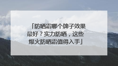 防晒霜哪个牌子效果最好？实力防晒，这些爆火防晒霜值得入手