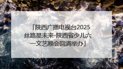 陕西广播电视台2025丝路星未来-陕西省少儿六一文艺晚会圆满举办
