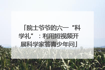 院士爷爷的六一“科学礼”：利用短视频开展科学家答青少年问
