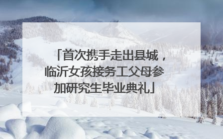 首次携手走出县城，临沂女孩接务工父母参加研究生毕业典礼