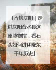 香约庆阳｜走进庆阳合水县这座博物馆，看石头如何讲述陇东千年历史