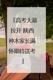 高考大幕拉开 陕西神木家长满怀期待送考